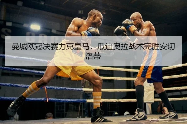 曼城欧冠决赛力克皇马，瓜迪奥拉战术完胜安切洛蒂